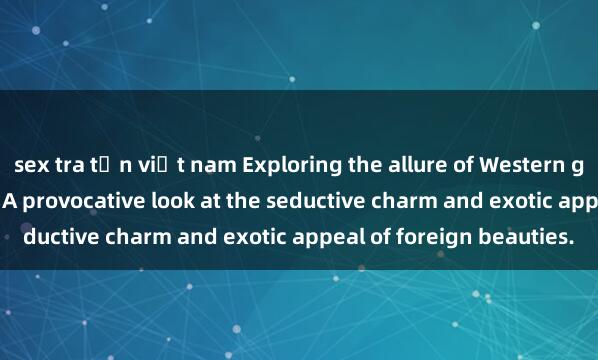 sex tra tấn việt nam Exploring the allure of Western girls in the world of sex: A provocative look at the seductive charm and exotic appeal of foreign beauties.