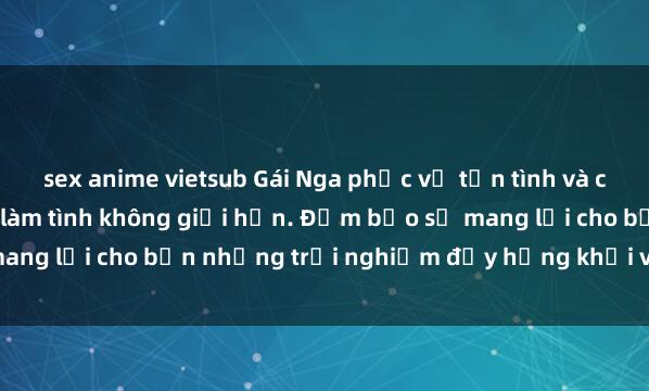 sex anime vietsub Gái Nga phục vụ tận tình và chuyên nghiệp, phục vụ làm tình không giới hạn. Đảm bảo sẽ mang lại cho bạn những trải nghiệm đầy hứng khởi và mãn nguyện.
