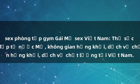 sex phòng tập gym Gái Mỹ sex Việt Nam: Thử sức với những cô gái xinh đẹp từ nước Mỹ, không gian hứng khởi, dịch vụ chất lượng tại Việt Nam.