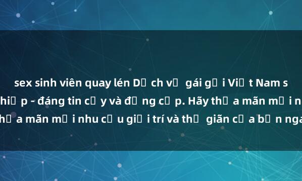 sex sinh viên quay lén Dịch vụ gái gọi Việt Nam sang trọng và chuyên nghiệp - đáng tin cậy và đẳng cấp. Hãy thỏa mãn mọi nhu cầu giải trí và thư giãn của bạn ngay hôm nay!
