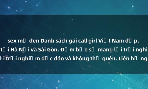 sex mỹ đen Danh sách gái call girl Việt Nam đẹp, sexy, gợi cảm hàng đầu tại Hà Nội và Sài Gòn. Đảm bảo sẽ mang lại trải nghiệm độc đáo và không thể quên. Liên hệ ngay để đặt lịch!