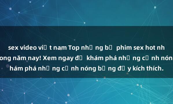 sex video việt nam Top những bộ phim sex hot nhất không thể bỏ lỡ trong năm nay! Xem ngay để khám phá những cảnh nóng bỏng đầy kích thích.