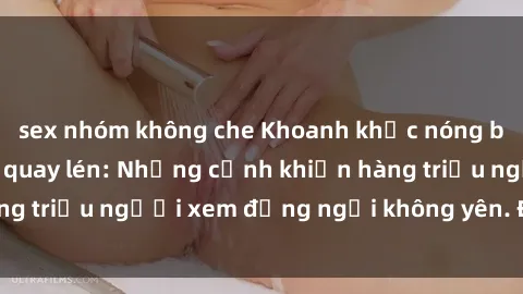 sex nhóm không che Khoanh khắc nóng bỏng trong clip sex quay lén: Những cảnh khiến hàng triệu người xem đứng ngồi không yên. Đừng bỏ lỡ!