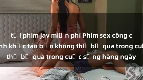 tải phim jav miễn phí Phim sex công cộng: Những khoảnh khắc táo bạo không thể bỏ qua trong cuộc sống hàng ngày