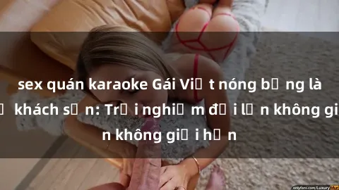 sex quán karaoke Gái Việt nóng bỏng làm tình ở khách sạn: Trải nghiệm đội lớn không giới hạn