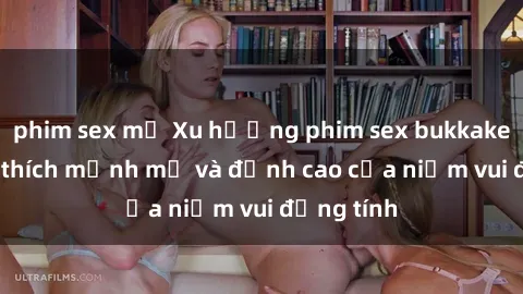 phim sex mỹ Xu hướng phim sex bukkake: Sự kích thích mạnh mẽ và đỉnh cao của niềm vui đồng tính