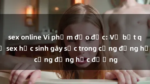 sex online Vi phạm đạo đức: Vụ bắt quá khứ vụ sex học sinh gây sốc trong cộng đồng học đường