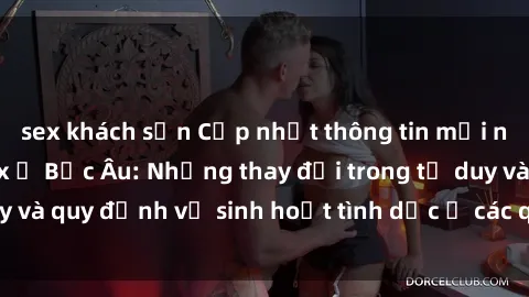 sex khách sạn Cập nhật thông tin mới nhất về vấn đề sex ở Bắc Âu: Những thay đổi trong tư duy và quy định về sinh hoạt tình dục ở các quốc gia Bắc Âu.