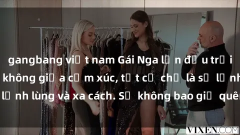 gangbang việt nam Gái Nga lần đầu trải nghiệm làm tình không giữa cảm xúc, tất cả chỉ là sự lạnh lùng và xa cách. Sẽ không bao giờ quên được đêm ấy!
