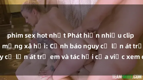 phim sex hot nhất Phát hiện nhiều clip sex lan truyền trên mạng xã hội: Cảnh báo nguy cơ lấn át trẻ em và tác hại của việc xem clip sex