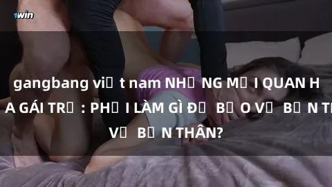 gangbang việt nam NHỮNG MỐI QUAN HỆ CỦA GÁI TRẺ: PHẢI LÀM GÌ ĐỂ BẢO VỆ BẢN THÂN?