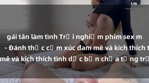 gái tân làm tình Trải nghiệm phim sex milf không thể bỏ lỡ - Đánh thức cảm xúc đam mê và kích thích tình dục bạn chưa từng trải qua