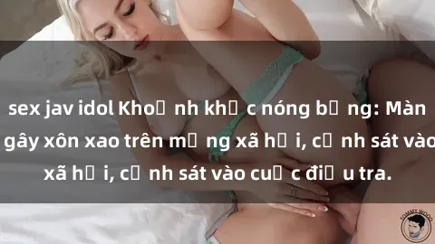 sex jav idol Khoảnh khắc nóng 