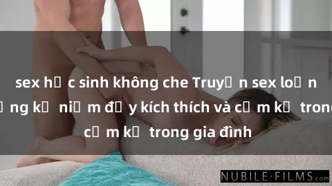 sex học sinh không che Truyện sex loạn luân: Những kỷ niệm đầy kích thích và cấm kỵ trong gia đình