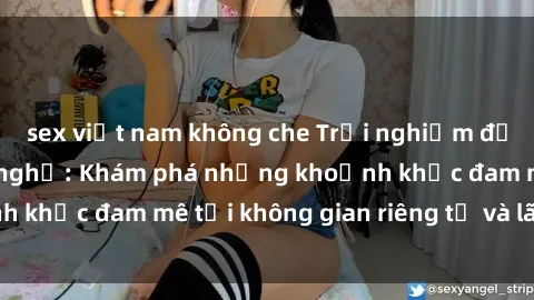 sex việt nam không che Trải nghiệm độc đáo của sex nhà nghỉ: Khám phá những khoảnh khắc đam mê tại không gian riêng tư và lãng mạn