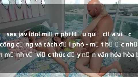 sex jav idol miễn phí Hậu quả của việc thực hành sex nơi công cộng và cách đối phó - một bước nhấn mạnh về việc thúc đẩy nền văn hóa hòa bình và tôn trọng đối tác.