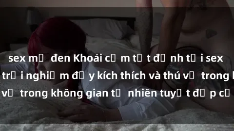 sex mỹ đen Khoái cảm tột đỉnh 