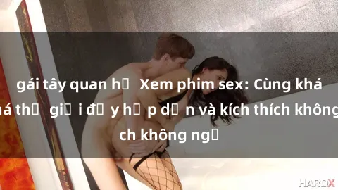 gái tây quan hệ Xem phim sex: Cùng khám phá thế giới đầy hấp dẫn và kích thích không ngờ