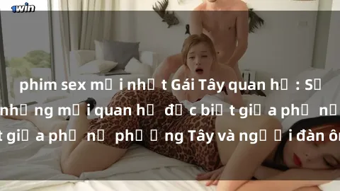 phim sex mới nhất Gái Tây quan hệ: Sự thật ít ai biết về những mối quan hệ đặc biệt giữa phụ nữ phương Tây và người đàn ông châu Á