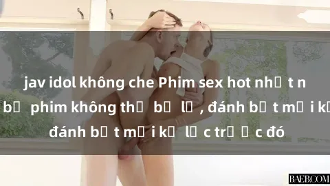 jav idol không che Phim sex hot nhất năm  Top những bộ phim không thể bỏ lỡ, đánh bật mọi kỷ lục trước đó
