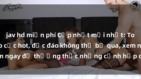 jav hd miễn phí Cập nhật mới nhất: Top phim JAV Vietsub cực hot, độc đáo không thể bỏ qua, xem ngay để thưởng thức những cảnh hấp dẫn và đầy kích thích!