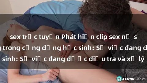 sex trực tuyến Phát hiện clip sex nữ sinh gây chấn động trong cộng đồng học sinh: Sự việc đang được điều tra và xử lý