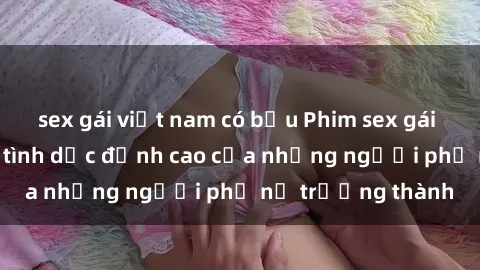 sex gái việt nam có bầu Phim sex gái già: Trải nghiệm tình dục đỉnh cao của những người phụ nữ trưởng thành