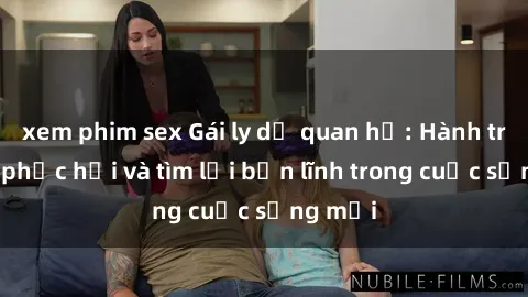 xem phim sex Gái ly dị quan hệ: Hành trình tự phục hồi và tìm lại bản lĩnh trong cuộc sống mới