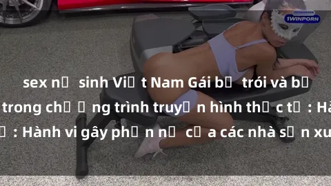 sex nữ sinh Việt Nam Gái bị trói và bị ép buộc làm tình trong chương trình truyền hình thực tế: Hành vi gây phẫn nộ của các nhà sản xuất và người xem.