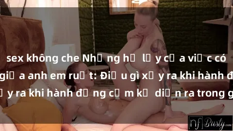 sex không che Những hệ lụy của việc có quan hệ tình dục giữa anh em ruột: Điều gì xảy ra khi hành động cấm kỵ diễn ra trong gia đình?