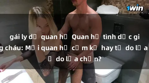 gái ly dị quan hệ Quan hệ tình dục giữa ông cháu: Mối quan hệ cấm kỵ hay tự do lựa chọn?