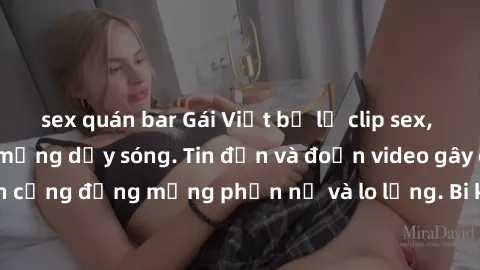 sex quán bar Gái Việt bị lộ clip sex, scandal khiến dân mạng dậy sóng. Tin đồn và đoạn video gây chấn động, khiến cộng đồng mạng phẫn nộ và lo lắng. Bi kịch ẩn sau bức màn đen tối của thế giới ảo.