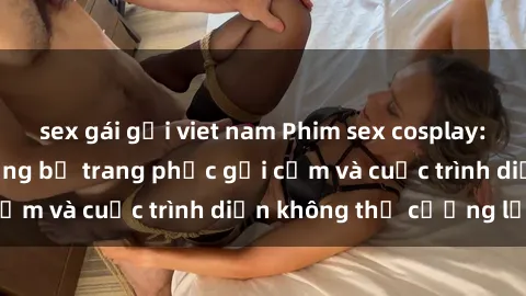sex gái gọi viet nam Phim sex cosplay: Giấc mơ  cùng những bộ trang phục gợi cảm và cuộc trình diễn không thể cưỡng lại!