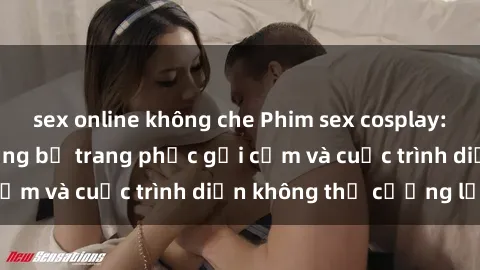 sex online không che Phim sex cosplay: Giấc mơ  cùng những bộ trang phục gợi cảm và cuộc trình diễn không thể cưỡng lại!