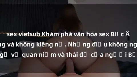 sex vietsub Khám phá văn hóa sex Bắc Âu: Sự tự do, đa dạng và không kiêng nể. Những điều không ngờ về quan niệm và thái độ của người Bắc Âu đối với tình dục.