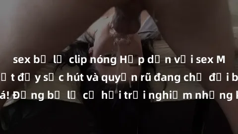 sex bị lộ clip nóng Hấp dẫn vớ