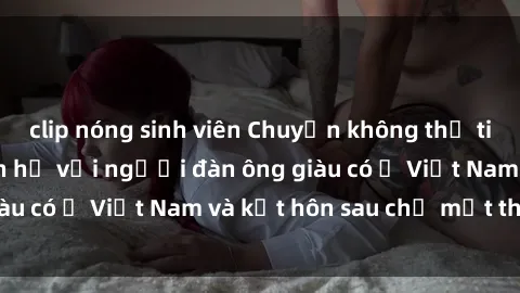 clip nóng sinh viên Chuyện không thể tin nổi: Gái Tây quan hệ với người đàn ông giàu có ở Việt Nam và kết hôn sau chỉ một tháng