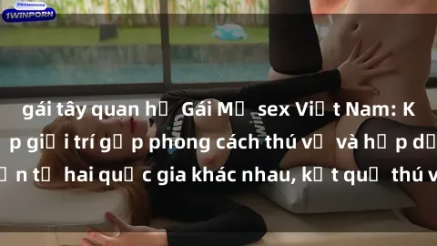 gái tây quan hệ Gái Mỹ sex Việt Nam: Khi nền công nghiệp giải trí gặp phong cách thú vị và hấp dẫn từ hai quốc gia khác nhau, kết quả thú vị không thể bỏ qua.