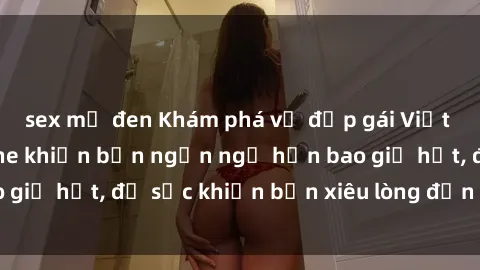 sex mỹ đen Khám phá vẻ đẹp gái Việt Nam nude không che khiến bạn ngẩn ngơ hơn bao giờ hết, đủ sức khiến bạn xiêu lòng đến ngất ngây