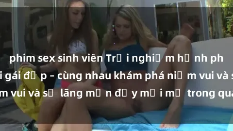 phim sex sinh viên Trải nghiệm hạnh phúc khi làm tình với gái đẹp – cùng nhau khám phá niềm vui và sự lãng mạn đầy mới mẻ trong quan hệ của bạn.