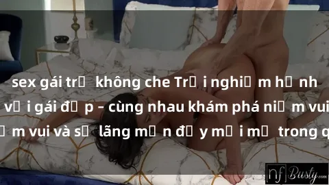 sex gái trẻ không che Trải nghiệm hạnh phúc khi làm tình với gái đẹp – cùng nhau khám phá niềm vui và sự lãng mạn đầy mới mẻ trong quan hệ của bạn.