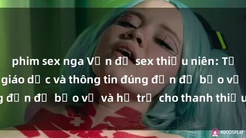 phim sex nga Vấn đề sex thiếu niên: Tầm quan trọng của giáo dục và thông tin đúng đắn để bảo vệ và hỗ trợ cho thanh thiếu niên