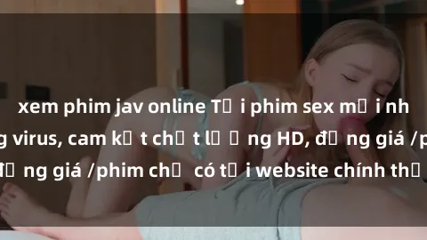 xem phim jav online Tải phim sex mới nhất cực nhanh không virus, cam kết chất lượng HD, đồng giá /phim chỉ có tại website chính thức. Đặt ngay!