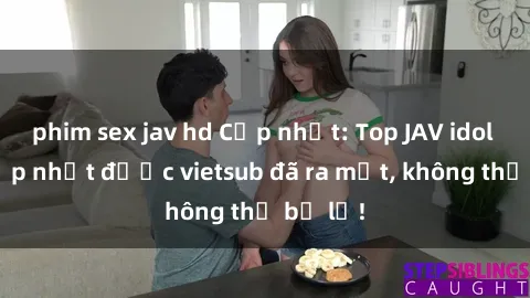 phim sex jav hd Cập nhật: Top JAV idol xinh đẹp nhất được vietsub đã ra mắt, không thể bỏ lỡ!