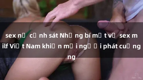 sex nữ cảnh sát Những bí mật về sex milf Việt Nam khiến mọi người phát cuồng