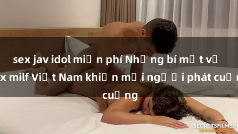 sex jav idol miễn phí Những bí mật về sex milf Việt Nam khiến mọi người phát cuồng