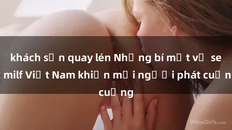 khách sạn quay lén Những bí mật về sex milf Việt Nam khiến mọi người phát cuồng