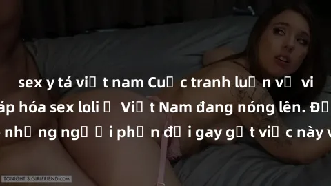 sex y tá việt nam Cuộc tranh luận về việc có nên hợp pháp hóa sex loli ở Việt Nam đang nóng lên. Đồng thời, cũng có những người phản đối gay gắt việc này vì lo ngại về tác động tiêu cực lên trẻ em và
