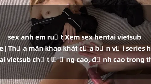 sex anh em ruột Xem sex hentai vietsub cực hot, không che | Thỏa mãn khao khát của bạn với series hentai vietsub chất lượng cao, đỉnh cao trong thể loại anime không che.