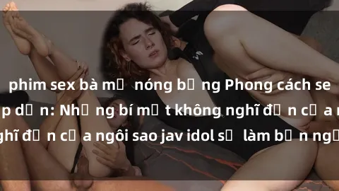 phim sex bà mẹ nóng bỏng Phong cách sex jav idol siêu hấp dẫn: Những bí mật không nghĩ đến của ngôi sao jav idol sẽ làm bạn ngạc nhiên!